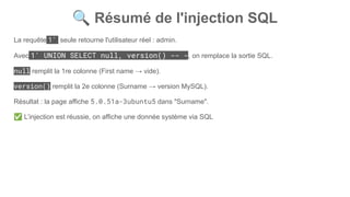 🔍 Résumé de l'injection SQL
La requête 1' seule retourne l'utilisateur réel : admin.
Avec 1' UNION SELECT null, version() -- -, on remplace la sortie SQL.
null remplit la 1re colonne (First name → vide).
version() remplit la 2e colonne (Surname → version MySQL).
Résultat : la page affiche 5.0.51a-3ubuntu5 dans "Surname".
✅ L’injection est réussie, on affiche une donnée système via SQL
 