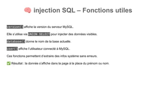🧠 injection SQL – Fonctions utiles
version() affiche la version du serveur MySQL.
Elle s’utilise via UNION SELECT pour injecter des données visibles.
database() donne le nom de la base actuelle.
user() affiche l’utilisateur connecté à MySQL.
Ces fonctions permettent d’extraire des infos système sans erreurs.
✅ Résultat : la donnée s’affiche dans la page à la place du prénom ou nom.
 