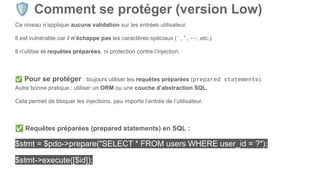 🛡 Comment se protéger (version Low)
Ce niveau n’applique aucune validation sur les entrées utilisateur.
Il est vulnérable car il n’échappe pas les caractères spéciaux (', ", --, etc.).
Il n’utilise ni requêtes préparées, ni protection contre l’injection.
✅ Pour se protéger : toujours utiliser les requêtes préparées (prepared statements).
Autre bonne pratique : utiliser un ORM ou une couche d’abstraction SQL.
Cela permet de bloquer les injections, peu importe l’entrée de l’utilisateur.
✅ Requêtes préparées (prepared statements) en SQL :
$stmt = $pdo->prepare("SELECT * FROM users WHERE user_id = ?");
$stmt->execute([$id]);
 