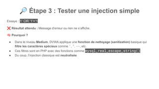 🔎 Étape 3 : Tester une injection simple
Essaye : 1' OR '1'='1
❌ Résultat attendu : Message d’erreur ou rien ne s’affiche.
🧠 Pourquoi ?
● Dans le niveau Medium, DVWA applique une fonction de nettoyage (sanitization) basique qui
filtre les caractères spéciaux comme ', ", --, etc.
● Ces filtres sont en PHP avec des fonctions comme mysql_real_escape_string()
● Du coup, l’injection classique est neutralisée
 