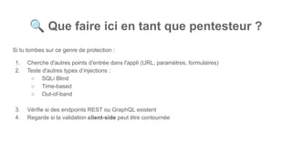 🔍 Que faire ici en tant que pentesteur ?
Si tu tombes sur ce genre de protection :
1. Cherche d'autres points d'entrée dans l'appli (URL, paramètres, formulaires)
2. Teste d'autres types d’injections :
○ SQLi Blind
○ Time-based
○ Out-of-band
3. Vérifie si des endpoints REST ou GraphQL existent
4. Regarde si la validation client-side peut être contournée
 