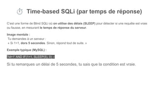 ⏱ Time-based SQLi (par temps de réponse)
C’est une forme de Blind SQLi où on utilise des délais (SLEEP) pour détecter si une requête est vraie
ou fausse, en mesurant le temps de réponse du serveur.
Image mentale :
Tu demandes à un serveur :
« Si 1=1, dors 5 secondes. Sinon, répond tout de suite. »
Exemple typique (MySQL) :
?id=1' AND IF(1=1, SLEEP(5), 0) --
Si tu remarques un délai de 5 secondes, tu sais que la condition est vraie.
 