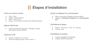 🪜 Étapes d’installation
1⃣ Créer une machine virtuelle
● Type : Linux
● Version : Debian (64-bit)
● RAM : 4 Go ou plus
● Disque : 30 Go minimum (format VDI, taille dynamique)
2⃣ Monter l’ISO de Kali
● Dans les paramètres de la VM > Stockage > Ajouter
l’ISO dans le lecteur CD/DVD
3⃣ Démarrer la VM
● Choisir : Graphical Install
● Suivre les étapes (langue, clavier, réseau…)
4⃣ Créer un utilisateur et un mot de passe
● Kali ne crée plus d’utilisateur root par défaut
● Utilisez un utilisateur standard et un mot de passe
fort
5⃣ Partitionner le disque
● Choisir : Utiliser tout le disque
● Format : ext4
6⃣ Installation du système
● Laisser l’installation se dérouler
● Installer GRUB si demandé
 