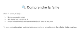 🔍 Comprendre la faille
Dans ce niveau, la page :
● Ne bloque pas les essais
● Ne protège pas l’accès par IP
● Réagit différemment quand les identifiants sont bons ou mauvais
Tu peux donc automatiser les tentatives avec un script ou un outil comme Burp Suite, Hydra, ou wfuzz.
 