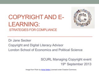 COPYRIGHTAND E-
LEARNING:
STRATEGIES FOR COMPLIANCE
Dr Jane Secker
Copyright and Digital Literacy Advisor
London School of Economics and Political Science
SCURL Managing Copyright event
19th September 2013
Image from Flickr by Horia Varlan Licensed under Creative Commons
 