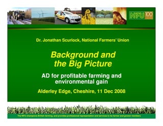 Dr. Jonathan Scurlock, National Farmers’ Union


                                    Background and
                                     the Big Picture
                           AD for profitable farming and
                                environmental gain
                       Alderley Edge, Cheshire, 11 Dec 2008



1   The NFU champions British farming, and provides professional representation and services to its farmer and grower members
 