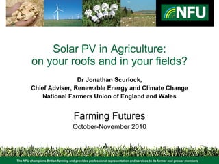 Solar PV in Agriculture: on your roofs and in your fields? Dr Jonathan Scurlock, Chief Adviser, Renewable Energy and Climate Change National Farmers Union of England and Wales Farming Futures October-November 2010 The NFU champions British farming and provides professional representation and services to its farmer and grower members 