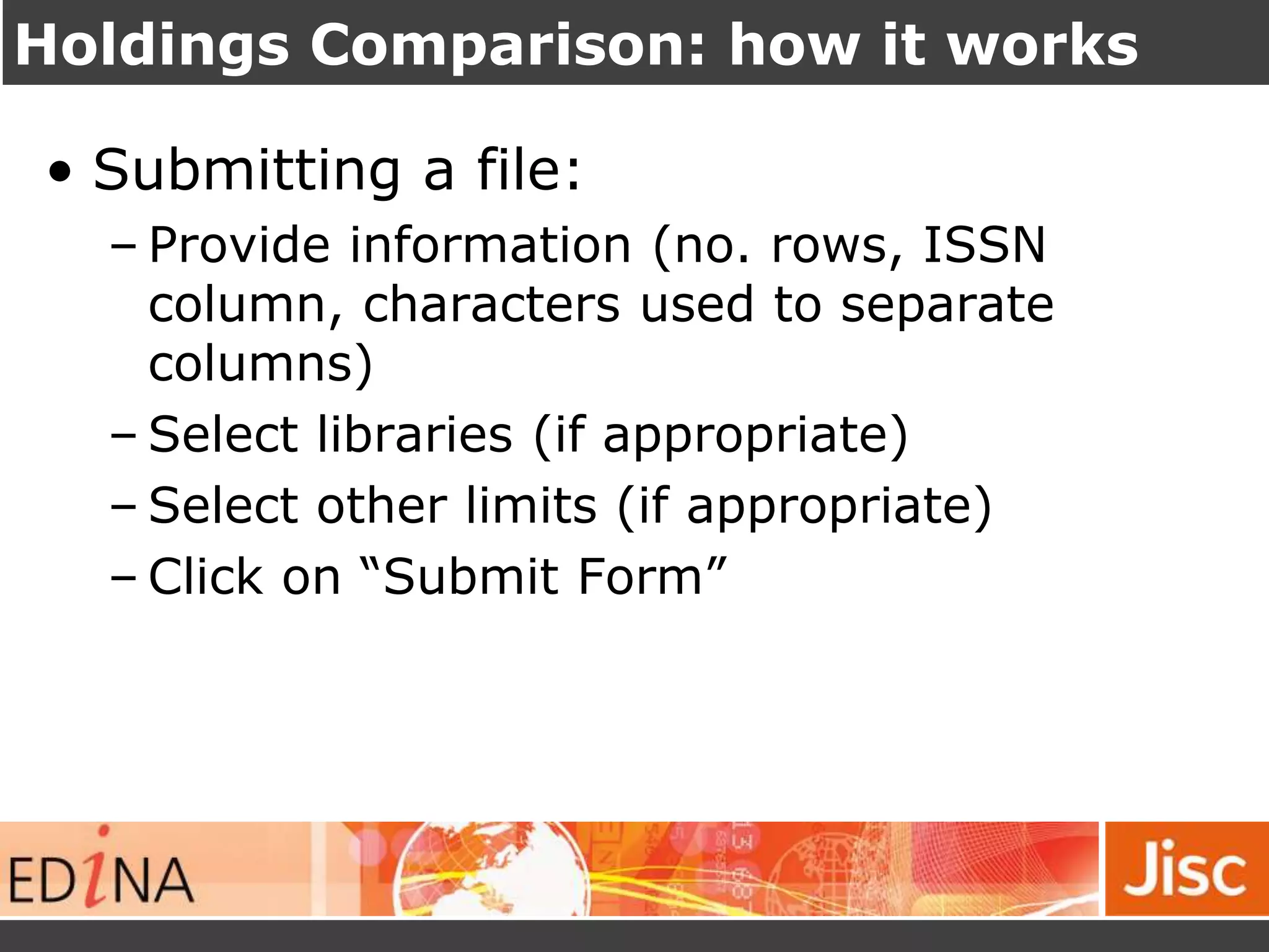 Holdings Comparison: how it works
• Submitting a file:
– Provide information (no. rows, ISSN
column, characters used to separate
columns)
– Select libraries (if appropriate)
– Select other limits (if appropriate)
– Click on “Submit Form”
 