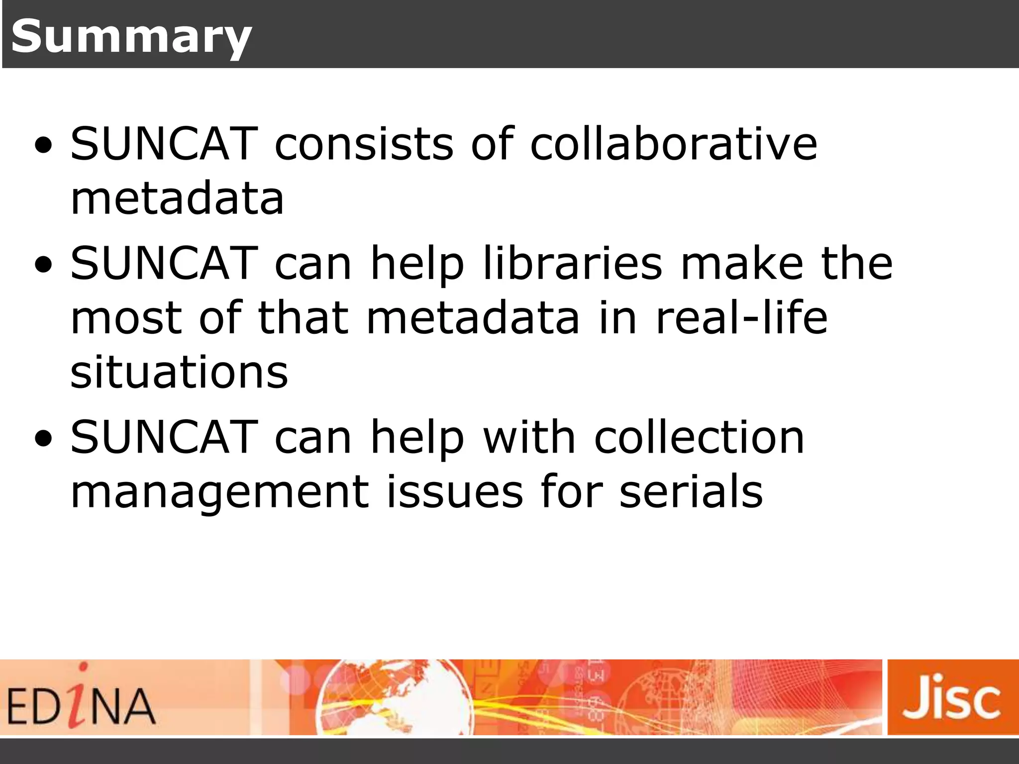 Summary
• SUNCAT consists of collaborative
metadata
• SUNCAT can help libraries make the
most of that metadata in real-life
situations
• SUNCAT can help with collection
management issues for serials
 