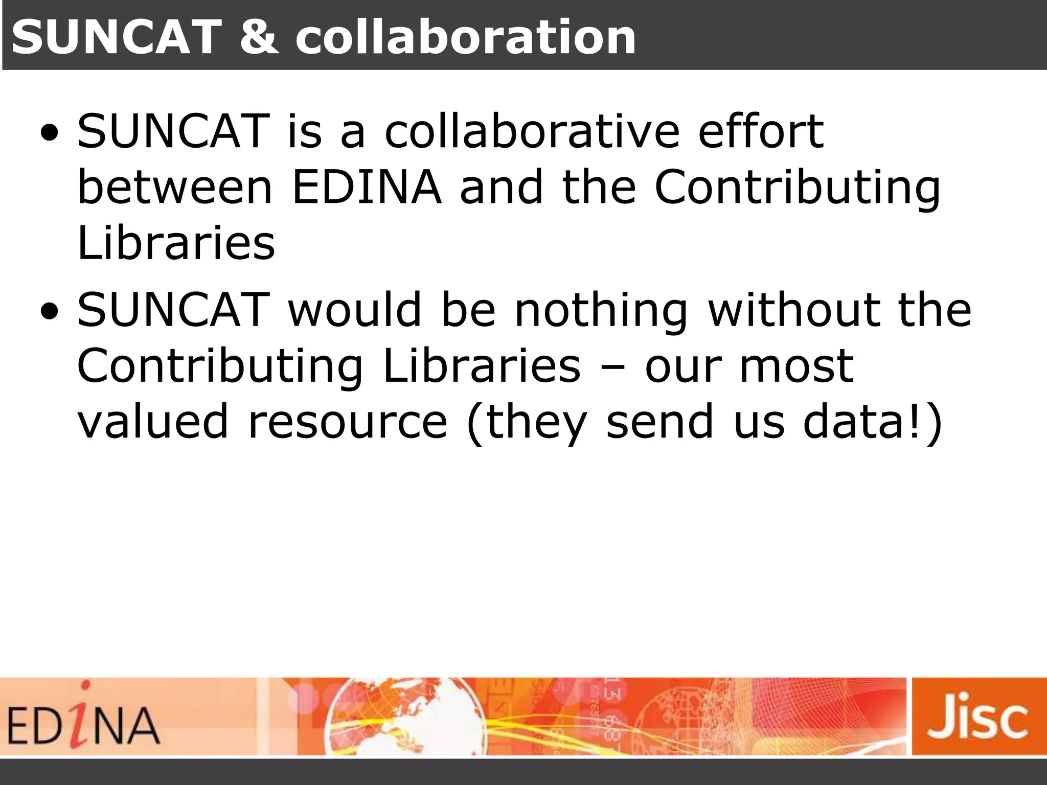 SUNCAT & collaboration
• SUNCAT is a collaborative effort
between EDINA and the Contributing
Libraries
• SUNCAT would be nothing without the
Contributing Libraries – our most
valued resource (they send us data!)
 