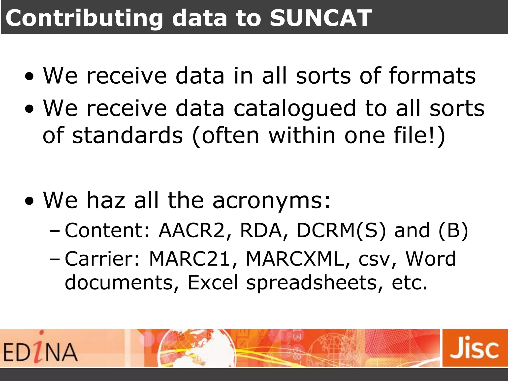 Contributing data to SUNCAT
• We receive data in all sorts of formats
• We receive data catalogued to all sorts
of standards (often within one file!)
• We haz all the acronyms:
– Content: AACR2, RDA, DCRM(S) and (B)
– Carrier: MARC21, MARCXML, csv, Word
documents, Excel spreadsheets, etc.
 