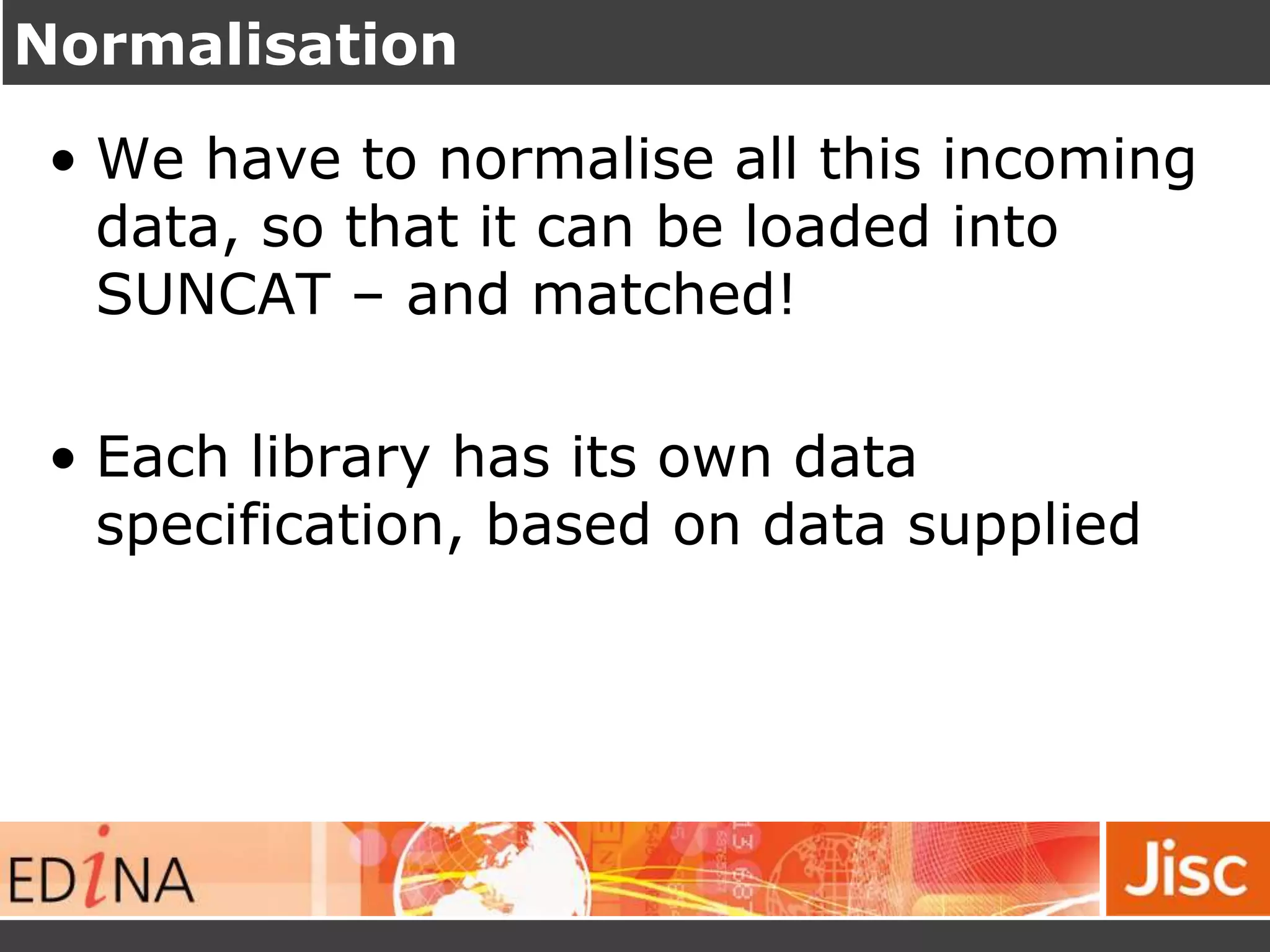 Normalisation
• We have to normalise all this incoming
data, so that it can be loaded into
SUNCAT – and matched!
• Each library has its own data
specification, based on data supplied
 