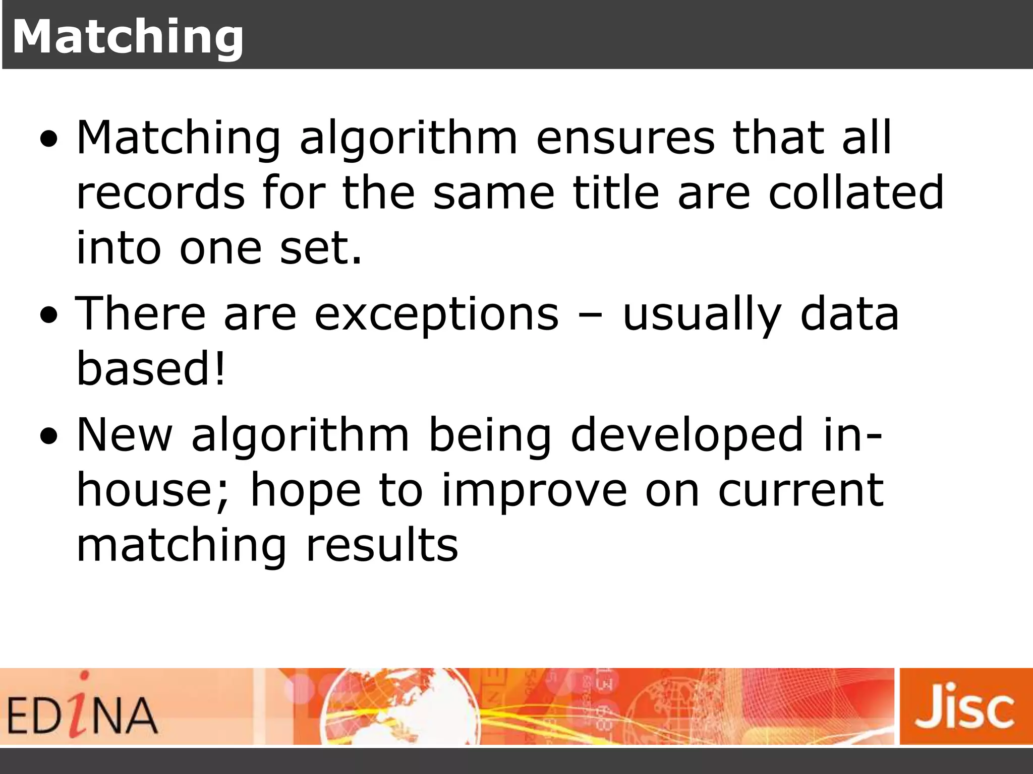 Matching
• Matching algorithm ensures that all
records for the same title are collated
into one set.
• There are exceptions – usually data
based!
• New algorithm being developed in-
house; hope to improve on current
matching results
 