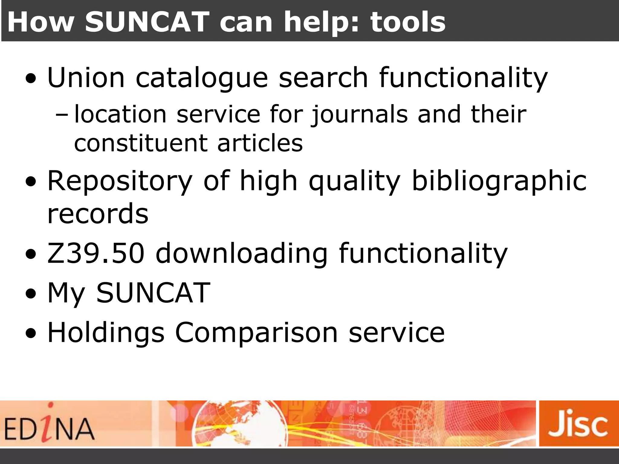 How SUNCAT can help: tools
• Union catalogue search functionality
– location service for journals and their
constituent articles
• Repository of high quality bibliographic
records
• Z39.50 downloading functionality
• My SUNCAT
• Holdings Comparison service
 