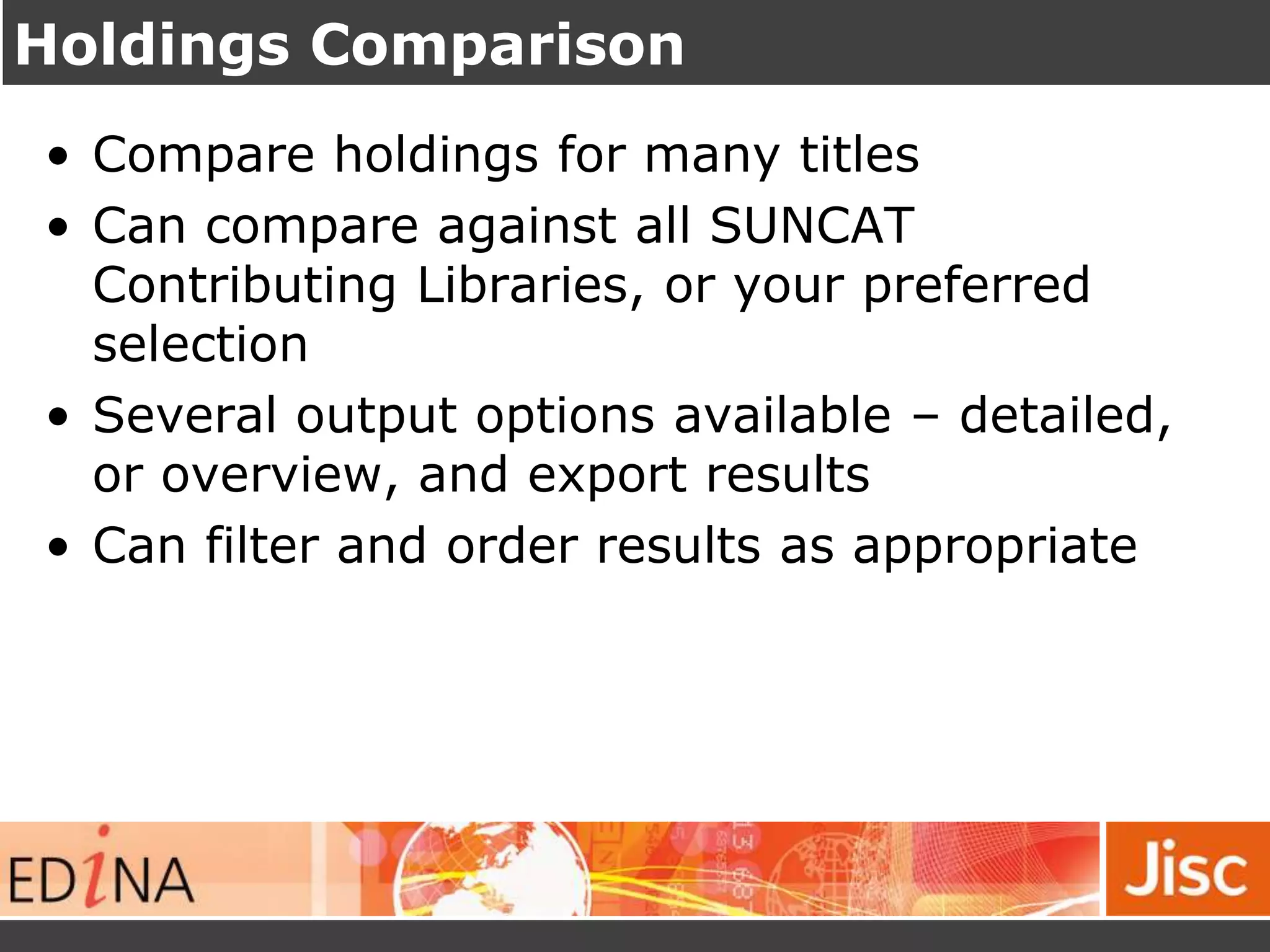 Holdings Comparison
• Compare holdings for many titles
• Can compare against all SUNCAT
Contributing Libraries, or your preferred
selection
• Several output options available – detailed,
or overview, and export results
• Can filter and order results as appropriate
 