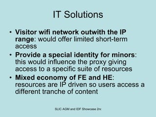 IT Solutions Visitor wifi network outwith the IP range : would offer limited short-term access Provide a special identity for minors : this would influence the proxy giving access to a specific suite of resources Mixed economy of FE and HE : resources are IP driven so users access a different tranche of content 