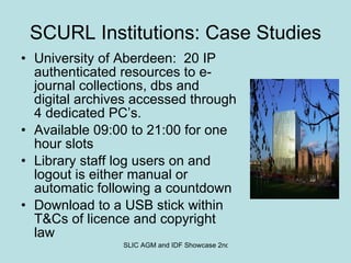SCURL Institutions: Case Studies University of Aberdeen:  20 IP authenticated resources to e-journal collections, dbs and digital archives accessed through 4 dedicated PC’s. Available 09:00 to 21:00 for one hour slots Library staff log users on and logout is either manual or automatic following a countdown Download to a USB stick within T&Cs of licence and copyright law 