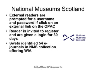 National Museums Scotland External readers are prompted for a username and password if click on an external link on the OPAC Reader is invited to register and are given a login for 30 days Swets identified 54 e-journals in NMS collection offering WIA 