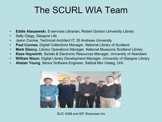 The SCURL WIA Team Eddie Alaszewski . E-services Librarian, Robert Gordon University Library Sally Clegg, Glasgow Life Jason Cormie, Technical Architect IT, St Andrews University Paul Cunnea , Digital Collections Manager, National Library of Scotland Mark Glancy , Library Operations Manager, National Museums Scotland Library Ross Hayworth , Serials & Electronic Resources Manager, University of Aberdeen William Nixon , Digital Library Development Manager, University of Glasgow Library Alistair Young , Senior Software Engineer, Sabhal Mor Ostaig, UHI. 