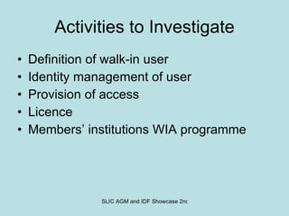 Activities to Investigate Definition of walk-in user Identity management of user Provision of access Licence Members’ institutions WIA programme 