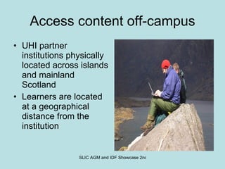 Access content off-campus UHI partner institutions physically located across islands and mainland Scotland Learners are located at a geographical distance from the institution 