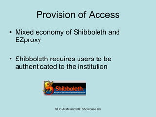 Provision of Access Mixed economy of Shibboleth and EZproxy Shibboleth requires users to be authenticated to the institution 