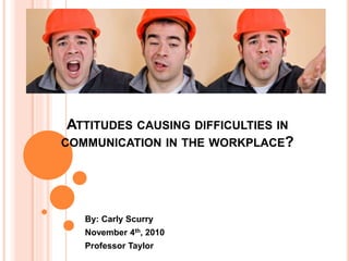 ATTITUDES CAUSING DIFFICULTIES IN
COMMUNICATION IN THE WORKPLACE?
By: Carly Scurry
November 4th, 2010
Professor Taylor
 