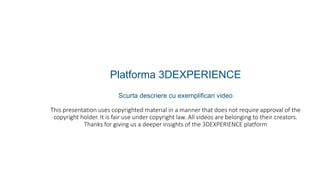 Platforma 3DEXPERIENCE
Scurta descriere cu exemplificari video
This presentation uses copyrighted material in a manner that does not require approval of the
copyright holder. It is fair use under copyright law. All videos are belonging to their creators.
Thanks for giving us a deeper insights of the 3DEXPERIENCE platform
 