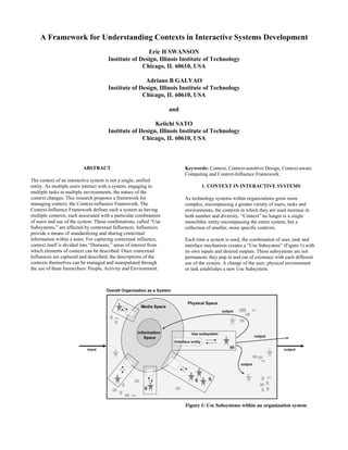 A Framework for Understanding Contexts in Interactive Systems Development
                                                      Eric H SWANSON
                                      Institute of Design, Illinois Institute of Technology
                                                    Chicago, IL 60610, USA

                                                     Adriano B GALVAO
                                      Institute of Design, Illinois Institute of Technology
                                                    Chicago, IL 60610, USA

                                                                   and

                                                         Keiichi SATO
                                      Institute of Design, Illinois Institute of Technology
                                                    Chicago, IL 60610, USA



                         ABSTRACT                                        Keywords: Context, Context-sensitive Design, Context-aware
                                                                         Computing and Context-Influence Framework.
The context of an interactive system is not a single, unified
                                                                                 1. CONTEXT IN INTERACTIVE SYSTEMS
entity. As multiple users interact with a system, engaging in
multiple tasks in multiple environments, the nature of the
context changes. This research proposes a framework for                  As technology systems within organizations grow more
managing context, the Context-influence Framework. The                   complex, encompassing a greater variety of users, tasks and
Context-Influence Framework defines such a system as having              environments, the contexts in which they are used increase in
multiple contexts, each associated with a particular combination         both number and diversity. “Context” no longer is a single
of users and use of the system. These combinations, called “Use          monolithic entity encompassing the entire system, but a
Subsystems,” are affected by contextual Influences. Influences           collection of smaller, more specific contexts.
provide a means of standardizing and sharing contextual
information within a team. For capturing contextual influence,           Each time a system is used, the combination of user, task and
context itself is divided into “Domains,” areas of interest from         interface mechanism creates a “Use Subsystem” (Figure 1) with
which elements of context can be described. Once contextual              its own inputs and desired outputs. These subsystems are not
Influences are captured and described, the descriptions of the           permanent; they pop in and out of existence with each different
contexts themselves can be managed and manipulated through               use of the system. A change of the user, physical environment
the use of three hierarchies: People, Activity and Environment.          or task establishes a new Use Subsystem.




                                                                         Figure 1: Use Subsystems within an organization system
 