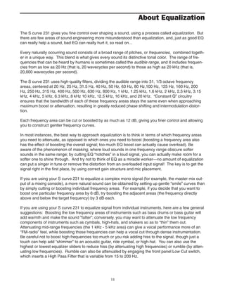 11
The S curve 231 gives you fine control over shaping a sound, using a process called equalization. But
there are few areas of sound engineering more misunderstood than equalization, and, just as good EQ
can really help a sound, bad EQ can really hurt it, so read on...
Every naturally occurring sound consists of a broad range of pitches, or frequencies, combined togeth-
er in a unique way. This blend is what gives every sound its distinctive tonal color. The range of fre-
quencies that can be heard by humans is sometimes called the audible range, and it includes frequen-
cies from as low as 20 Hz (that is, 20 wavecycles per second) to those as high as 20 kHz (that is,
20,000 wavecycles per second).
The S curve 231 uses high-quality filters, dividing the audible range into 31, 1/3 octave frequency
areas, centered at 20 Hz, 25 Hz, 31.5 Hz, 40 Hz, 50 Hz, 63 Hz, 80 Hz,100 Hz, 125 Hz, 160 Hz, 200
Hz, 250 Hz, 315 Hz, 400 Hz, 500 Hz, 630 Hz, 800 Hz, 1 kHz, 1.25 kHz, 1.6 kHz, 2 kHz, 2.5 kHz, 3.15
kHz, 4 kHz, 5 kHz, 6.3 kHz, 8 kHz 10 kHz, 12.5 kHz, 16 kHz, and 20 kHz. “Constant Q” circuitry
ensures that the bandwidth of each of these frequency areas stays the same even when approaching
maximum boost or attenuation, resulting in greatly reduced phase shifting and intermodulation distor-
tion.
Each frequency area can be cut or boosted by as much as 12 dB, giving you finer control and allowing
you to construct gentler frequency curves.
In most instances, the best way to approach equalization is to think in terms of which frequency areas
you need to attenuate, as opposed to which ones you need to boost (boosting a frequency area also
has the effect of boosting the overall signal; too much EQ boost can actually cause overload). Be
aware of the phenomenon of masking, where loud sounds in one frequency range obscure softer
sounds in the same range; by cutting EQ “notches” in a loud signal, you can actually make room for a
softer one to shine through. And try not to think of EQ as a miracle worker—no amount of equalization
can put a singer in tune or remove the distortion from an overloaded input signal! The key is to get the
signal right in the first place, by using correct gain structure and mic placement.
If you are using your S curve 231 to equalize a complex mono signal (for example, the master mix out-
put of a mixing console), a more natural sound can be obtained by setting up gentle “smile” curves than
by simply cutting or boosting individual frequency areas. For example, if you decide that you want to
boost one particular frequency area by 6 dB, try boosting the adjacent areas (the frequency directly
above and below the target frequency) by 3 dB each.
If you are using your S curve 231 to equalize signal from individual instruments, here are a few general
suggestions: Boosting the low frequency areas of instruments such as bass drums or bass guitar will
add warmth and make the sound “fatter”; conversely, you may want to attenuate the low frequency
components of instruments such as cymbals, high-hats, and shakers so as to “thin” them out.
Attenuating mid-range frequencies (the 1 kHz - 5 kHz area) can give a vocal performance more of an
“FM-radio” feel, while boosting those frequencies can help a vocal cut through dense instrumentation.
Be careful not to boost high frequencies too much or you risk adding hiss to the signal, though just a
touch can help add “shimmer” to an acoustic guitar, ride cymbal, or high-hat. You can also use the
highest or lowest equalizer sliders to reduce hiss (by attenuating high frequencies) or rumble (by atten-
uating low frequencies). Rumble can also be attenuated by engaging the front panel Low Cut switch,
which inserts a High Pass Filter that is variable from 15 to 200 Hz.
About Equalization
 