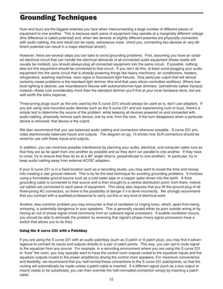Grounding Techniques
Hum and buzz are the biggest enemies you face when interconnecting a large number of different pieces of
equipment to one another. This is because each piece of equipment may operate at a marginally different voltage
(this difference is called potential) and, when two devices at slightly different potential are physically connected
with audio cabling, the end result can be nasty, extraneous noise (mind you, connecting two devices at very dif-
ferent potential can result in a major electrical shock!).
However, there are several steps you can take to avoid grounding problems. First, assuming you have an isolat-
ed electrical circuit that can handle the electrical demands of all connected audio equipment (these needs will
usually be modest), you should always plug all connected equipment into the same circuit. If possible, nothing
else but this equipment should be connected to that circuit. If you can’t do this, at least avoid plugging your audio
equipment into the same circuit that is already powering things like heavy machinery, air conditioners, heaters,
refrigerators, washing machines, neon signs or fluorescent light fixtures. One particular culprit that will almost
certainly create problems is the standard light dimmer (the kind that uses silicon controlled rectifiers). Where low-
level lighting is desired, use incandescent fixtures with autotransformer-type dimmers (sometimes called Variacs)
instead—these cost considerably more than the standard dimmer you’ll find at your local hardware store, but are
well worth the extra expense.
Three-prong plugs (such as the one used by the S curve 231) should always be used as is; don’t use adapters. If
you are using rack-mounted audio devices such as the S curve 231 and are experiencing hum or buzz, there's a
simple test to determine the source of the problem: while keeping all devices powered on and connected with
audio cabling, physically remove each device, one by one, from the rack. If the hum disappears when a particular
device is removed, that device is the culprit.
We also recommend that you use balanced audio cabling and connectors wherever possible. S curve 231 pro-
vides electronically balanced inputs and outputs. The diagram on pg. 15 shows how XLR connectors should be
wired for use with these inputs and outputs.
In addition, you can minimize possible interference by planning your audio, electrical, and computer cable runs so
that they are as far apart from one another as possible and so they don’t run parallel to one another. If they have
to cross, try to ensure that they do so at a 90° angle (that is, perpendicular to one another). In particular, try to
keep audio cabling away from external AC/DC adapters.
If your S curve 231 is in a fixed location such as a recording studio, you may want to invest the time and money
into creating a star ground network. This is by far the best technique for avoiding grounding problems. It involves
using a formidable ground source such as a cold water pipe or a copper spike driven into the earth. A thick
grounding cable is connected to that source and is then brought to a central distribution point; from there, individ-
ual cables are connected to each piece of equipment. This setup also requires that you lift the ground plug of all
three-prong AC connectors, so there is the possibility of danger if it is done incorrectly. We strongly recommend
that you contract with a qualified professional to carry out this or any kind of electrical work.
Another, less common problem you may encounter is that of oscillation (a ringing tone), which, apart from being
annoying, is potentially dangerous to your speakers. This is generally caused either by poor outside wiring or by
having an out of phase signal (most commonly from an outboard signal processor). If audible oscillation occurs,
you should be able to eliminate the problem by reversing that signal’s phase (many signal processors have a
switch that allows you to do this).
Using the S curve 231 with a Patchbay
If you are using the S curve 231 with an audio patchbay (such as S patch or S patch plus), you may find it advan-
tageous to connect its inputs and outputs directly to a pair of patch points. This way, you can opt to route signal
to the equalizer from any source. For example, in a recording environment where you are using the S curve 231
to “tune” the room, you may typically want to have the control room outputs routed to the equalizer inputs and the
equalizer outputs routed to the power amplifier(s) driving the control room speakers. For maximum convenience
and flexibility, we recommend that you half-normal these connections to the S curve 231 patchpoints, so that the
routing will automatically be made unless a patch cable is inserted. If a different signal (such as a bus output or
insert) needs to be substituted, you can then override the half-normalled connection simply by inserting a patch
cable.
12
 