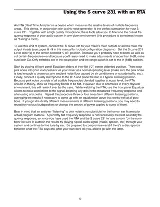 13
Using the S curve 231 with an RTA
An RTA (Real Time Analyzer) is a device which measures the relative levels of multiple frequency
areas. This device, in conjunction with a pink noise generator, is the perfect companion for your S
curve 231. Together with a high quality microphone, these tools allow you to fine tune the overall fre-
quency response of your audio system in any given environment (this procedure is sometimes known
as “tuning” a room).
To use this kind of system, connect the S curve 231 to your mixer’s main outputs or across main mix
output inserts (see pages 8 - 9 in this manual for typical configuration diagrams). Set the S curve 231
Level slider(s) to the center detented “0 dB” position. Because you’ll probably need to boost as well as
cut certain frequencies—and because you’ll rarely need to make adjustments of more than 6 dB, make
sure both Cut Only switches are in the out position and the range switch is set to the in (6dB) position.
Start by placing all front panel Equalizer sliders at their flat (“0”) center detented position. Then inject
pink noise into your loudspeakers via your mixer at a normal operating level (make sure the pink noise
is loud enough to drown out any ambient noise floor caused by air conditioners or outside traffic, etc.).
Finally, connect a quality microphone to the RTA and place the mic in a typical listening position.
Because pink noise consists of all audible frequencies blended together at equal level, the RTA
should, in theory, show all frequency bands to be flat. However, due to anomalies in every physical
environment, this will rarely if ever be the case. While watching the RTA, use the front panel Equalizer
sliders to make corrections to the signal, boosting any dips in the measured frequency response and
attenuating any peaks. Repeat the procedure three or four times from different listening positions,
averaging the results if necessary to come up with an equalization curve that works well at all posi-
tions. If you get drastically different measurements at different listening positions, you may need to
reposition various loudspeakers or change the amount of power applied to some of them.
Bear in mind that an analyzer “listening” to pink noise is no substitute for the human ear listening to
actual program material. A perfectly flat frequency response is not necessarily the best sounding fre-
quency response, so, once you have used the RTA and the S curve 231 to tune a room “by the num-
bers” be sure to audition the results by playing typical audio signal (music, speech, etc.) through your
system and continue to fine tune by ear. Be prepared to compromise—and if there’s a discrepancy
between what the RTA says and what your own ears tell you, always go with the latter.
 
