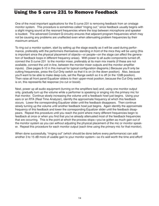 14
Using the S curve 231 to Remove Feedback
One of the most important applications for the S curve 231 is removing feedback from an onstage
monitor system. This procedure is sometimes called “ringing out,” since feedback usually begins with
a slight ringing sound at the resonant frequencies where the loop between microphone and speaker
is loudest. The advanced Constant Q circuitry ensures that adjacent program frequencies which may
not be causing any problems are unaffected even when attenuating problem frequencies by their
maximum amount.
To ring out a monitor system, start by setting up the stage exactly as it will be used during perfor-
mance, preferably with the performers themselves standing in front of the mics they will be using (this
is important since the physical placement of objects—or people—on the stage can affect the genera-
tion of feedback loops in different frequency areas). With power to all audio components turned off,
connect the S curve 231 to the monitor mixer, preferably at its main mix inserts (if these are not
available, connect the unit in-line, between the monitor mixer outputs and the monitor amplifier
inputs). (See pages 8-10 in this manual for typical configuration diagrams.) Because you’ll only be
cutting frequencies, press the Cut Only switch so that it is on (in the down position). Also, because
you’ll want to be able to make deep cuts, set the Range switch so it is off (in the 12dB position).
Then raise all front panel Equalizer sliders to their upper-most position; because the Cut Only switch
is on, this represents flat response (no cut or boost).
Next, power up all audio equipment (turning on the amplifiers last) and, using one monitor output
only, gradually turn up the volume while a performer is speaking or singing into the primary mic for
that monitor. Continue slowly increasing the volume until a feedback howl just begins. Using your
ears or an RTA (Real Time Analyzer), identify the approximate frequency at which this feedback
occurs. Lower the corresponding Equalizer slider until the feedback disappears. Then continue
slowly turning up the volume until another feedback howl just begins. Again identify the approximate
frequency of this feedback and lower the corresponding Equalizer slider until the feedback disap-
pears. Repeat this procedure until you reach the point where many different frequencies begin to
feedback at once or when you find that you’ve already attenuated most of the feedback frequencies
that are occurring. This is the point at which the process stops—you’ve gotten as much gain out of
the monitor system as you can without adjusting the physical placement of the mic or monitor speak-
er. Repeat this procedure for each monitor output (each time using the primary mic for that monitor).
When done successfully, “ringing out” (which should be done before every performance) can add
another 3 to 15 dB more of usable gain to your monitor system—so it’s well worth the time and effort!
 