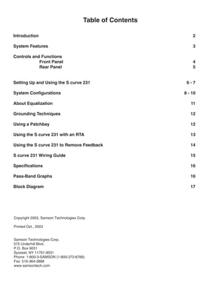 Table of Contents
Introduction 2
System Features 3
Controls and Functions
Front Panel 4
Rear Panel 5
Setting Up and Using the S curve 231 6 - 7
System Configurations 8 - 10
About Equalization 11
Grounding Techniques 12
Using a Patchbay 12
Using the S curve 231 with an RTA 13
Using the S curve 231 to Remove Feedback 14
S curve 231 Wiring Guide 15
Specifications 16
Pass-Band Graphs 16
Block Diagram 17
Copyright 2003, Samson Technologies Corp.
Printed Oct., 2003
Samson Technologies Corp.
575 Underhill Blvd.
P.O. Box 9031
Syosset, NY 11791-9031
Phone: 1-800-3-SAMSON (1-800-372-6766)
Fax: 516-364-3888
www.samsontech.com
 