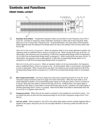 4
1 Equalizer level sliders - Independent Equalizer sliders are provided for each frequency area (The S
curve 231 provides 31 frequency areas).Calibration markings on either side of each Equalizer slider
allow you to cut or boost each frequency area. As described below, the exact action of the Equalizer
sliders depends upon the setting of the Range switch as well as the setting of the Cut Only switch (see
#3 and #5).
When the Cut Only switch is not pressed in: When an equalizer slider is at its center detented 0 position, the
frequency area is unaffected (that is, there is no boost or cut). When moved all the way up (to the +12
dB) position, the frequency area is boosted by 12 dB (if the corresponding Range switch is notpressed
in) or 6 dB (if the corresponding Range switch is pressed in). When moved all the way down (to the -12
dB position), the frequency area is attenuated by 12 dB (if the corresponding Range switch is not
pressed in) or 6 dB (if the corresponding Range switch is pressed in).
When the Cut Only switch is pressed in: When an equalizer slider is at its top-most position, the frequency
area is unaffected (that is, there is no boost or cut). As the Equalizer slider is moved down, the frequen-
cy area is attenuated. When moved all the way down, the frequency area is attenuated by 6 dB (if the
corresponding Range switch is pressed in) or 12 dB (if the corresponding Range switch is not pressed
in).
2 Main Output level slider - Use this to adjust the output level of signal leaving the S curve 231 via its
rear-panel output connectors (see D on page 5 for more information). When the main slider is at its
center detented 0 position, the corresponding output signal is at unity gain (that is, there is no level cut
or boost). When the main slider is moved all the way up (to the +6 dB) position, the output signal is
boosted by 6 dB. When a Level slider is moved all the way down (to the ∞ position), the output signal is
infinitely attenuated (that is, there is no signal). Note that the Main level slider is deactivated when the
S curve 231 is in Bypass mode (see #7).
3 Frequency control - When the Low Cut switch is pressed in, the variable low cut control is active. You
can adjust the point at which the low frequencies begin to roll off with a frequency range of from 15 to
200 Hz.
4 Low Cut switch - When pressed in, the LED in the switch lights yellow and the variable highpass filter is
applied to the signal. Using the Low Cut can be highly effective in removing rumble and other low fre-
quencies.
Controls and Functions
FRONT PANEL LAYOUT
 