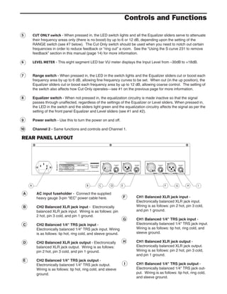 5 CUT ONLY switch - When pressed in, the LED switch lights and all the Equalizer sliders serve to attenuate
their frequency areas only (there is no boost) by up to 6 or 12 dB, depending upon the setting of the
RANGE switch (see #7 below). The Cut Only switch should be used when you need to notch out certain
frequencies in order to reduce feedback or “ring out” a room. See the “Using the S curve 231 to remove
feedback” section in this manual (page 14) for more information.
6 LEVEL METER - This eight segment LED bar VU meter displays the Input Level from –30dB to +18dB.
7 Range switch - When pressed in, the LED in the switch lights and the Equalizer sliders cut or boost each
frequency area by up to 6 dB, allowing fine frequency curves to be set. When out (in the up position), the
Equalizer sliders cut or boost each frequency area by up to 12 dB, allowing coarse control. The setting of
the switch also affects how Cut Only operates—see #1 on the previous page for more information.
8 Equalizer switch - When not pressed in, the equalization circuitry is made inactive so that the signal
passes through unaffected, regardless of the settings of the Equalizer or Level sliders. When pressed in,
the LED in the switch and the sliders light green and the equalization circuitry affects the signal as per the
setting of the front panel Equalizer and Level sliders (see #1 and #2).
9 Power switch - Use this to turn the power on and off.
10 Channel 2 - Same functions and controls and Channel 1.
A AC input fuseholder - Connect the supplied
heavy gauge 3-pin “IEC” power cable here.
B CH2 Balanced XLR jack input - Electronically
balanced XLR jack input. Wiring is as follows: pin
2 hot, pin 3 cold, and pin 1 ground.
C CH2 Balanced 1/4" TRS jack input -
Electronically balanced 1/4" TRS jack input. Wiring
is as follows: tip hot, ring cold, and sleeve ground.
D CH2 Balanced XLR jack output - Electronically
balanced XLR jack output. Wiring is as follows:
pin 2 hot, pin 3 cold, and pin 1 ground.
E CH2 Balanced 1/4" TRS jack output -
Electronically balanced 1/4" TRS jack output.
Wiring is as follows: tip hot, ring cold, and sleeve
ground.
Controls and Functions
REAR PANEL LAYOUT
F CH1 Balanced XLR jack input -
Electronically balanced XLR jack input.
Wiring is as follows: pin 2 hot, pin 3 cold,
and pin 1 ground.
G CH1 Balanced 1/4" TRS jack input -
Electronically balanced 1/4" TRS jack input.
Wiring is as follows: tip hot, ring cold, and
sleeve ground.
H CH1 Balanced XLR jack output -
Electronically balanced XLR jack output.
Wiring is as follows: pin 2 hot, pin 3 cold,
and pin 1 ground.
I CH1 Balanced 1/4" TRS jack output -
Electronically balanced 1/4" TRS jack out-
put. Wiring is as follows: tip hot, ring cold,
and sleeve ground.
 