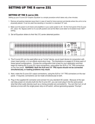 6
SETTING UP THE S curve 231
SETTING UP THE S curve 231
Setting up your S curve 231 Graphic Equalizer is a simple procedure which takes only a few minutes:
1. Remove all packing materials (save them in case of need for future service) and decide where the unit is to be
physically placed—it can be used free-standing or mounted in a standard 19" rack.
2. Make sure the power to all mixers and amplifiers in your audio system is off. On the front panel of the S curve
231, place the Bypass switch to it’s out (off) position and set the Main Level slider to it’s bottom-most “OFF”
setting.
3. Set all Equalizer sliders to their flat (“0”) center detented position.
4. The S curve 231 can be used either as an “in-line” device, as an insert device (in conjunction with
mixer insert points), or in an effects send-return loop. The illustrations on pages 8-10 show each of
these typical configurations. Choose the configuration that is best for your application and then
begin by making the S curve 231 input connections, using either the XLR or 1/4" TRS connectors
on the rear panel. WARNING: Both the XLR and 1/4" TRS inputs should not be connected
simultaneously, or loading problems may result.
5. Next, make the S curve 231 output connections, using the XLR or 1/4" TRS connectors on the rear
panel. If required, connections can be made simultaneously to both.
6. Plug in the supplied AC connector and connect it to any standard AC socket. Because of the spe-
cial relay power-on circuitry built into the S curve 231, you can even plug it into the same power
strip that other audio devices (such as a mixing console) are connected to. You can then turn on all
devices at once with the single power strip on-off switch, without generating speaker “thumps”.
 