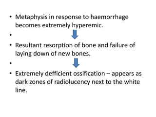 • Metaphysis in response to haemorrhage
becomes extremely hyperemic.
•
• Resultant resorption of bone and failure of
laying down of new bones.
•
• Extremely defficient ossification – appears as
dark zones of radiolucency next to the white
line.
 