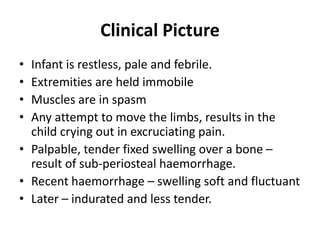 Clinical Picture
• Infant is restless, pale and febrile.
• Extremities are held immobile
• Muscles are in spasm
• Any attempt to move the limbs, results in the
child crying out in excruciating pain.
• Palpable, tender fixed swelling over a bone –
result of sub-periosteal haemorrhage.
• Recent haemorrhage – swelling soft and fluctuant
• Later – indurated and less tender.
 