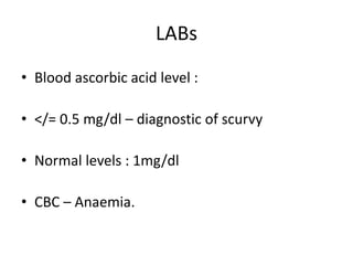 LABs
• Blood ascorbic acid level :
• </= 0.5 mg/dl – diagnostic of scurvy
• Normal levels : 1mg/dl
• CBC – Anaemia.
 