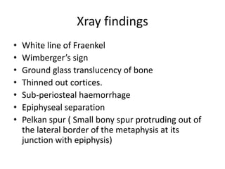 Xray findings
• White line of Fraenkel
• Wimberger’s sign
• Ground glass translucency of bone
• Thinned out cortices.
• Sub-periosteal haemorrhage
• Epiphyseal separation
• Pelkan spur ( Small bony spur protruding out of
the lateral border of the metaphysis at its
junction with epiphysis)
 