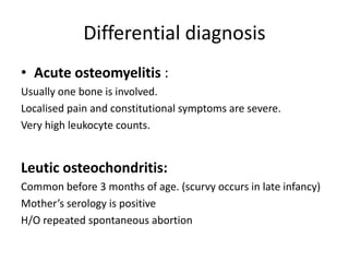 Differential diagnosis
• Acute osteomyelitis :
Usually one bone is involved.
Localised pain and constitutional symptoms are severe.
Very high leukocyte counts.
Leutic osteochondritis:
Common before 3 months of age. (scurvy occurs in late infancy)
Mother’s serology is positive
H/O repeated spontaneous abortion
 
