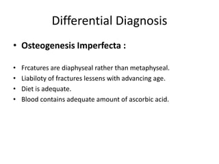 Differential Diagnosis
• Osteogenesis Imperfecta :
• Frcatures are diaphyseal rather than metaphyseal.
• Liabiloty of fractures lessens with advancing age.
• Diet is adequate.
• Blood contains adequate amount of ascorbic acid.
 