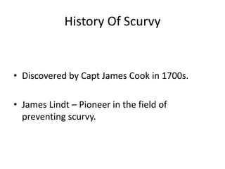 History Of Scurvy
• Discovered by Capt James Cook in 1700s.
• James Lindt – Pioneer in the field of
preventing scurvy.
 