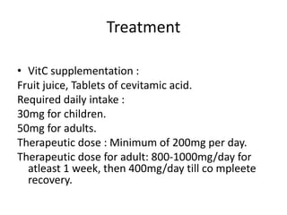 Treatment
• VitC supplementation :
Fruit juice, Tablets of cevitamic acid.
Required daily intake :
30mg for children.
50mg for adults.
Therapeutic dose : Minimum of 200mg per day.
Therapeutic dose for adult: 800-1000mg/day for
atleast 1 week, then 400mg/day till co mpleete
recovery.
 