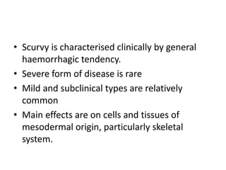 • Scurvy is characterised clinically by general
haemorrhagic tendency.
• Severe form of disease is rare
• Mild and subclinical types are relatively
common
• Main effects are on cells and tissues of
mesodermal origin, particularly skeletal
system.
 