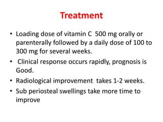 Treatment
• Loading dose of vitamin C 500 mg orally or
parenterally followed by a daily dose of 100 to
300 mg for several weeks.
• Clinical response occurs rapidly, prognosis is
Good.
• Radiological improvement takes 1-2 weeks.
• Sub periosteal swellings take more time to
improve
 