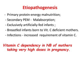 Etiopathogenesis
- Primary protein-energy malnutrition;
- Secondary PEM - Malabsorption;
- Exclusively artificially-fed infants ;
- Breastfed infants born to Vit. C deficient mothers.
- Infections - increased requirement of vitamin C.
Vitamin C dependency in NB of mothers
taking very high doses in pregnancy.
 