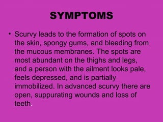 SYMPTOMS
• Scurvy leads to the formation of spots on
  the skin, spongy gums, and bleeding from
  the mucous membranes. The spots are
  most abundant on the thighs and legs,
  and a person with the ailment looks pale,
  feels depressed, and is partially
  immobilized. In advanced scurvy there are
  open, suppurating wounds and loss of
  teeth.
 
